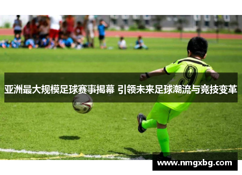 亚洲最大规模足球赛事揭幕 引领未来足球潮流与竞技变革
