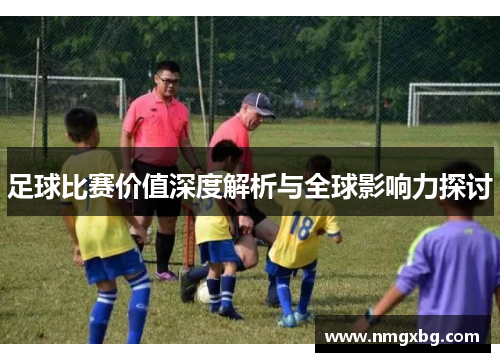 足球比赛价值深度解析与全球影响力探讨