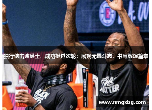 独行侠击败爵士，成功挺进次轮：展现无畏斗志，书写辉煌篇章