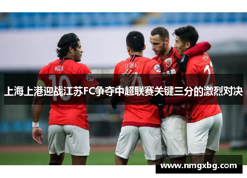 上海上港迎战江苏FC争夺中超联赛关键三分的激烈对决
