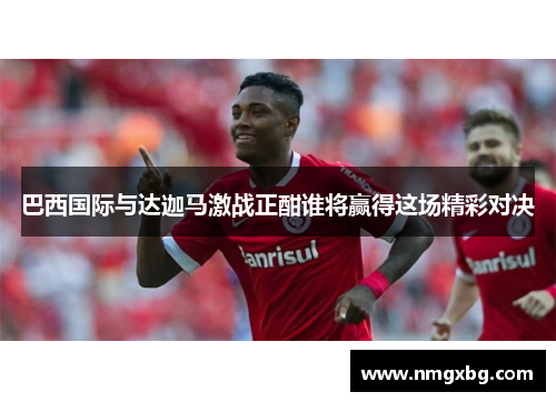 巴西国际与达迦马激战正酣谁将赢得这场精彩对决