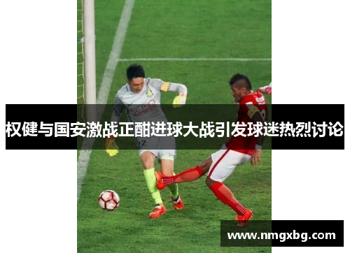 权健与国安激战正酣进球大战引发球迷热烈讨论